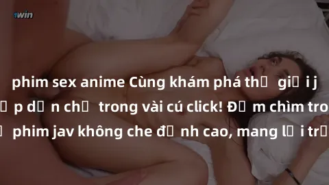 phim sex anime Cùng khám phá thế giới jav không che siêu hấp dẫn chỉ trong vài cú click! Đắm chìm trong những bộ phim jav không che đỉnh cao, mang lại trải nghiệm thú vị và đầy kích thích.