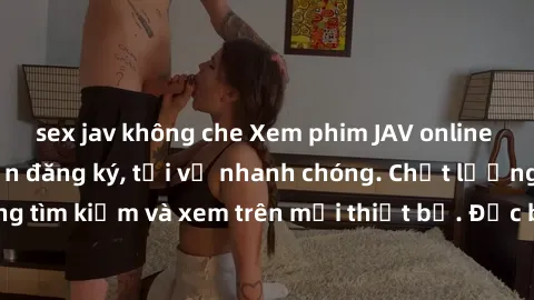 sex jav không che Xem phim JAV online miễn phí không cần đăng ký, tải về nhanh chóng. Chất lượng HD, dễ dàng tìm kiếm và xem trên mọi thiết bị. Đặc biệt, không quảng cáo làm phiền.