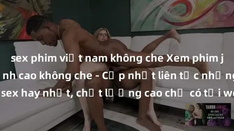 sex phim việt nam không che Xem phim jav hd miễn phí đỉnh cao không che - Cập nhật liên tục những bộ phim sex hay nhất, chất lượng cao chỉ có tại website chuyên nghiệp hàng đầu.