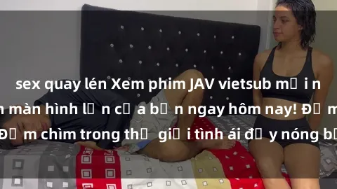 sex quay lén Xem phim JAV vietsub mới nhất và hấp dẫn trên màn hình lớn của bạn ngay hôm nay! Đắm chìm trong thế giới tình ái đầy nóng bỏng và kích thích.