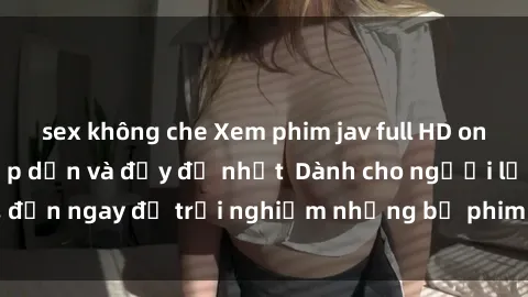 sex không che Xem phim jav full HD online miễn phí - Hấp dẫn và đầy đủ nhất  Dành cho người lớn, đến ngay để trải nghiệm những bộ phim hấp dẫn và hấp dẫn.
