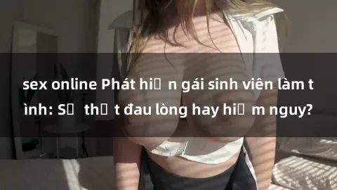 sex online Phát hiện gái sinh viên làm tình: Sự thật đau lòng hay hiểm nguy?