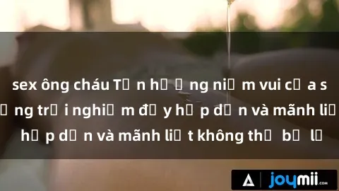 sex ông cháu Tận hưởng niềm vui của sex với gái trẻ: những trải nghiệm đầy hấp dẫn và mãnh liệt không thể bỏ lỡ