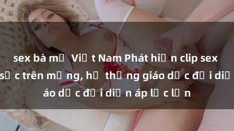 sex bà mẹ Việt Nam Phát hiện clip sex nữ sinh gây sốc trên mạng, hệ thống giáo dục đối diện áp lực lớn