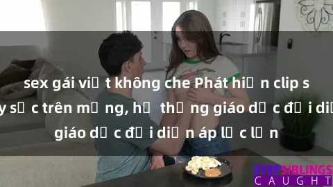 sex gái việt không che Phát hiện clip sex nữ sinh gây sốc trên mạng, hệ thống giáo dục đối diện áp lực lớn