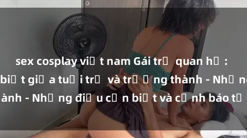 sex cosplay việt nam Gái trẻ quan hệ: Mối quan hệ khác biệt giữa tuổi trẻ và trưởng thành - Những điều cần biết và cảnh báo từ chuyên gia