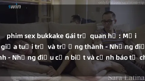 phim sex bukkake Gái trẻ quan hệ: Mối quan hệ khác biệt giữa tuổi trẻ và trưởng thành - Những điều cần biết và cảnh báo từ chuyên gia