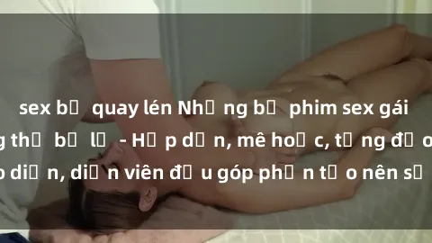 sex bị quay lén Những bộ phim sex gái già đỉnh cao không thể bỏ lỡ - Hấp dẫn, mê hoặc, từng đạo diễn, diễn viên đều góp phần tạo nên sự hấp dẫn, kích thích.