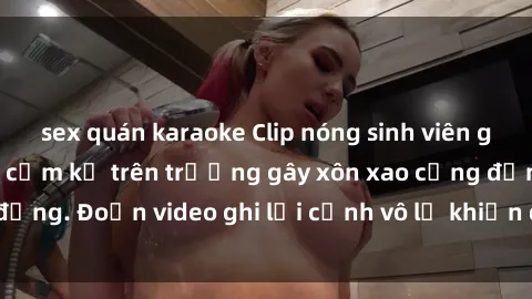 sex quán karaoke Clip nóng sinh viên gây sốc: Hành động cấm kỵ trên trường gây xôn xao cộng đồng. Đoạn video ghi lại cảnh vô lễ khiến dư luận bức xúc.