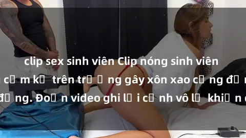 clip sex sinh viên Clip nóng sinh viên gây sốc: Hành động cấm kỵ trên trường gây xôn xao cộng đồng. Đoạn video ghi lại cảnh vô lễ khiến dư luận bức xúc.