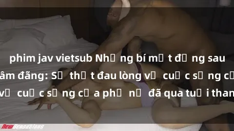 phim jav vietsub Những bí mật đằng sau vẻ ngoài gái già dâm đãng: Sự thật đau lòng về cuộc sống của phụ nữ đã qua tuổi thanh xuân