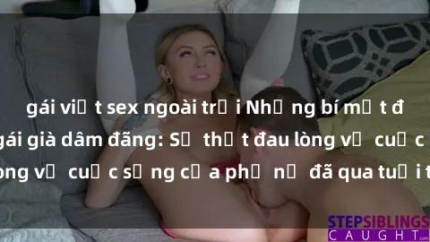 gái việt sex ngoài trời Những bí mật đằng sau vẻ ngoài gái già dâm đãng: Sự thật đau lòng về cuộc sống của phụ nữ đã qua tuổi thanh xuân