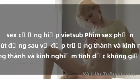 sex cưỡng hiếp vietsub Phim sex phụ nữ lớn tuổi: Sức hút đằng sau vẻ đẹp trưởng thành và kinh nghiệm tình dục không giới hạn