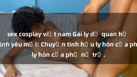 sex cosplay việt nam Gái ly dị quan hệ tìm kiếm tình yêu mới: Chuyện tình hậu ly hôn của phụ nữ trẻ.