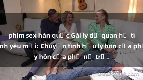 phim sex hàn quốc Gái ly dị quan hệ tìm kiếm tình yêu mới: Chuyện tình hậu ly hôn của phụ nữ trẻ.