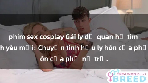 phim sex cosplay Gái ly dị quan hệ tìm kiếm tình yêu mới: Chuyện tình hậu ly hôn của phụ nữ trẻ.
