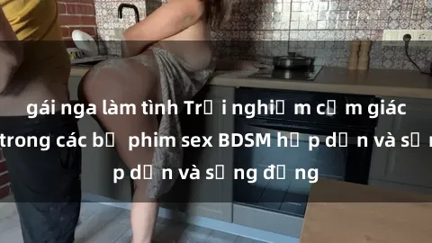 gái nga làm tình Trải nghiệm cảm giác mới lạ trong các bộ phim sex BDSM hấp dẫn và sống động