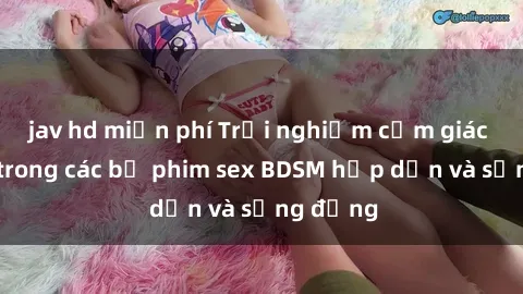 jav hd miễn phí Trải nghiệm cảm giác mới lạ trong các bộ phim sex BDSM hấp dẫn và sống động