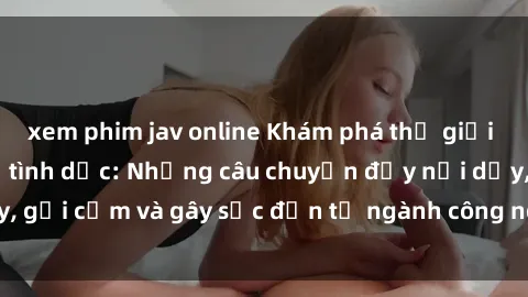 xem phim jav online Khám phá thế giới của phim sex nô lệ tình dục: Những câu chuyện đầy nổi dậy, gợi cảm và gây sốc đến từ ngành công nghiệp giải trí đen tối