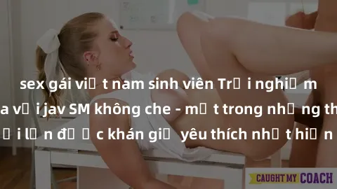 sex gái việt nam sinh viên Trải nghiệm cảm xúc thăng hoa với jav SM không che - một trong những thể loại phim người lớn được khán giả yêu thích nhất hiện nay. Đảm bảo đem lại sự hấp dẫn, kích thích tố