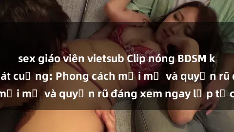 sex giáo viên vietsub Clip nóng BDSM khiến người xem phát cuồng: Phong cách mới mẻ và quyến rũ đáng xem ngay lập tức!
