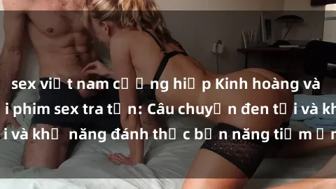 sex việt nam cưỡng hiếp Kinh hoàng và đầy kích thích với phim sex tra tấn: Câu chuyện đen tối và khả năng đánh thức bản năng tiềm ẩn trong con người