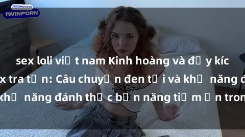 sex loli việt nam Kinh hoàng và đầy kích thích với phim sex tra tấn: Câu chuyện đen tối và khả năng đánh thức bản năng tiềm ẩn trong con người