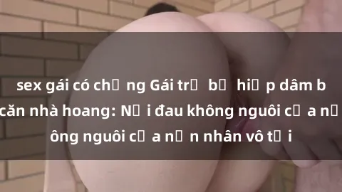 sex gái có chồng Gái trẻ bị hiếp dâm bạo lực trong căn nhà hoang: Nỗi đau không nguôi của nạn nhân vô tội
