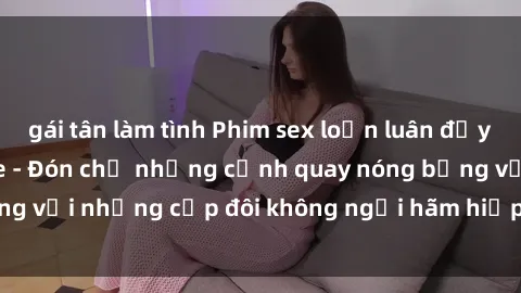 gái tân làm tình Phim sex loạn luân đầy kích thích không che - Đón chờ những cảnh quay nóng bỏng với những cặp đôi không ngại hãm hiếp gia đình trong lòng