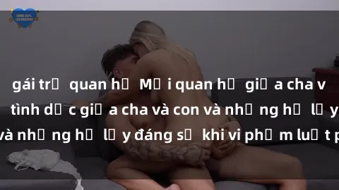 gái trẻ quan hệ Mối quan hệ giữa cha và con: Sự thật về tình dục giữa cha và con và những hệ lụy đáng sợ khi vi phạm luật pháp.