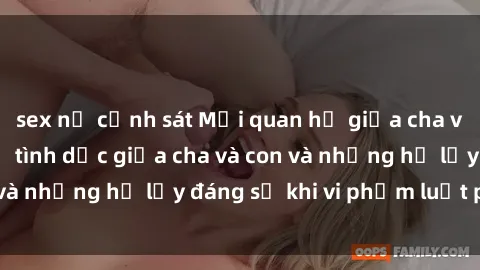 sex nữ cảnh sát Mối quan hệ giữa cha và con: Sự thật về tình dục giữa cha và con và những hệ lụy đáng sợ khi vi phạm luật pháp.