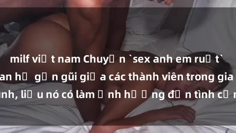 milf việt nam Chuyện `sex anh em ruột` - Đề cập đến quan hệ gần gũi giữa các thành viên trong gia đình, liệu nó có làm ảnh hưởng đến tình cảm gia đình hay không?