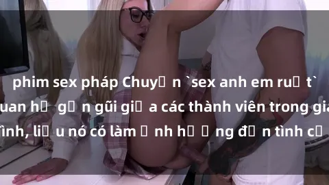 phim sex pháp Chuyện `sex anh em ruột` - Đề cập đến quan hệ gần gũi giữa các thành viên trong gia đình, liệu nó có làm ảnh hưởng đến tình cảm gia đình hay không?