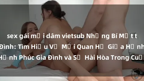sex gái mại dâm vietsub Những Bí Mật trong Tình Dục Gia Đình: Tìm Hiểu Về Mối Quan Hệ Giữa Hạnh Phúc Gia Đình và Sự Hài Hòa Trong Cuộc Sống Tình Dục