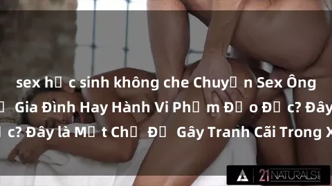 sex học sinh không che Chuyện Sex Ông Cháu: Mối Quan Hệ Gia Đình Hay Hành Vi Phạm Đạo Đức? Đây là Một Chủ Đề Gây Tranh Cãi Trong Xã Hội Hiện Nay.