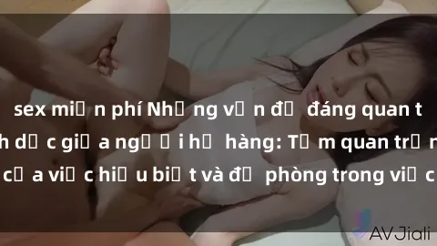 sex miễn phí Những vấn đề đáng quan tâm về quan hệ tình dục giữa người họ hàng: Tầm quan trọng của việc hiểu biết và đề phòng trong việc tiếp xúc trong gia đình.