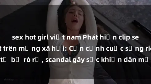 sex hot girl việt nam Phát hiện clip sex quay lén hot nhất trên mạng xã hội: Cận cảnh cuộc sống riêng tư bị rò rỉ, scandal gây sốc khiến dân mạng không khỏi bàng hoàng