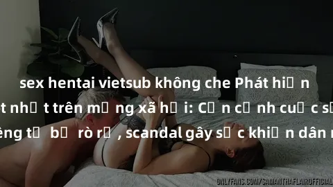 sex hentai vietsub không che Phát hiện clip sex quay lén hot nhất trên mạng xã hội: Cận cảnh cuộc sống riêng tư bị rò rỉ, scandal gây sốc khiến dân mạng không khỏi bàng hoàng