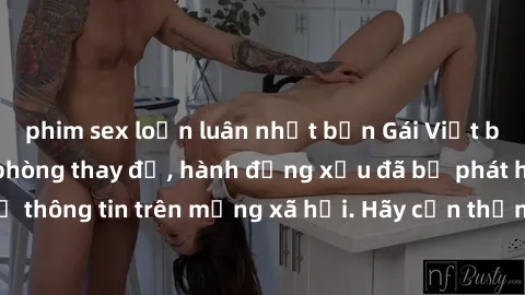 phim sex loạn luân nhật bản Gái Việt bị quay lén trong phòng thay đồ, hành động xấu đã bị phát hiện và lộ thông tin trên mạng xã hội. Hãy cẩn thận khi thay đồ ở nơi công cộng!