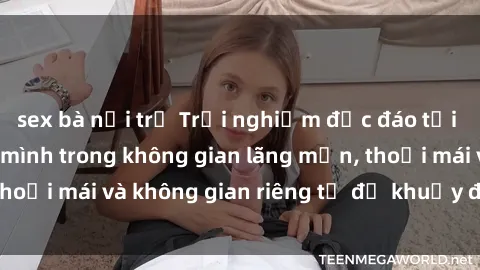 sex bà nội trợ Trải nghiệm độc đáo tại sex nhà nghỉ: ẩn mình trong không gian lãng mạn, thoải mái và không gian riêng tư để khuấy động tình ái.