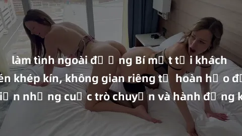 làm tình ngoài đường Bí mật tại khách sạn: Phòng quay lén khép kín, không gian riêng tư hoàn hảo để thực hiện những cuộc trò chuyện và hành động không bị người khác phát hiện.