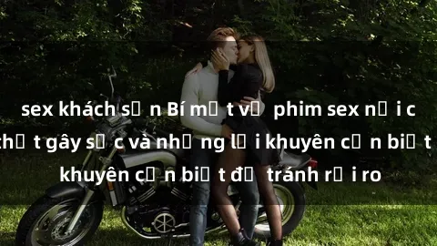 sex khách sạn Bí mật về phim sex nơi công cộng: Sự thật gây sốc và những lời khuyên cần biết để tránh rủi ro