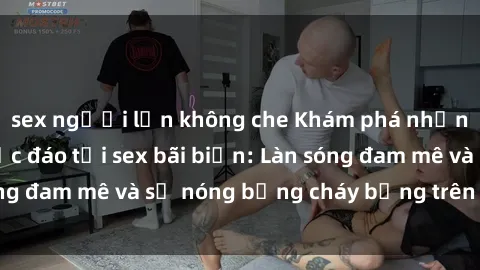 sex người lớn không che Khám phá những trải nghiệm độc đáo tại sex bãi biển: Làn sóng đam mê và sự nóng bỏng cháy bỏng trên cát trắng