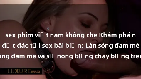 sex phim việt nam không che Khám phá những trải nghiệm độc đáo tại sex bãi biển: Làn sóng đam mê và sự nóng bỏng cháy bỏng trên cát trắng