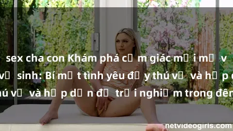 sex cha con Khám phá cảm giác mới mẻ với sex trong nhà vệ sinh: Bí mật tình yêu đầy thú vị và hấp dẫn để trải nghiệm trong đêm hôm nay!