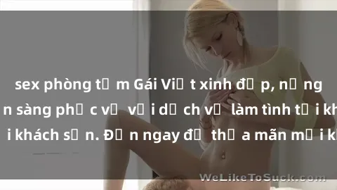 sex phòng tắm Gái Việt xinh đẹp, nồng nàn tình cảm, sẵn sàng phục vụ với dịch vụ làm tình tại khách sạn. Đến ngay để thỏa mãn mọi khao khát của bạn!