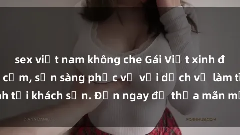 sex việt nam không che Gái Việt xinh đẹp, nồng nàn tình cảm, sẵn sàng phục vụ với dịch vụ làm tình tại khách sạn. Đến ngay để thỏa mãn mọi khao khát của bạn!