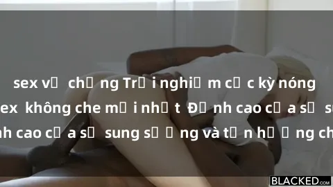 sex vợ chồng Trải nghiệm cực kỳ nóng bỏng trong phim sex  không che mới nhất  Đỉnh cao của sự sung sướng và tận hưởng chân thật