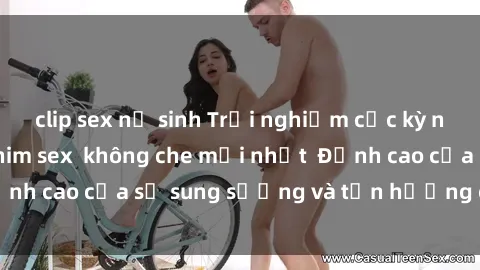 clip sex nữ sinh Trải nghiệm cực kỳ nóng bỏng trong phim sex  không che mới nhất  Đỉnh cao của sự sung sướng và tận hưởng chân thật
