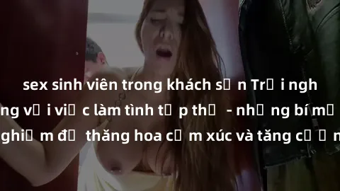 sex sinh viên trong khách sạn Trải nghiệm hứng khởi cùng với việc làm tình tập thể - những bí mật và kinh nghiệm để thăng hoa cảm xúc và tăng cường sự gắn kết trong mối quan hệ